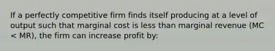 If a perfectly competitive firm finds itself producing at a level of output such that marginal cost is <a href='https://www.questionai.com/knowledge/k7BtlYpAMX-less-than' class='anchor-knowledge'>less than</a> marginal revenue (MC < MR), the firm can increase profit by: