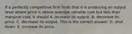 If a perfectly competitive firm finds that it is producing an output level where price is above average variable cost but less than marginal​ cost, it should A. increase its output. B. decrease its price. C. decrease its output. This is the correct answer. D. shut down. E. increase its price.