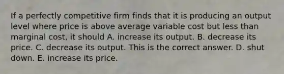 If a perfectly competitive firm finds that it is producing an output level where price is above average variable cost but less than marginal​ cost, it should A. increase its output. B. decrease its price. C. decrease its output. This is the correct answer. D. shut down. E. increase its price.