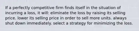 If a perfectly competitive firm finds itself in the situation of incurring a loss, it will: eliminate the loss by raising its selling price. lower its selling price in order to sell more units. always shut down immediately. select a strategy for minimizing the loss.