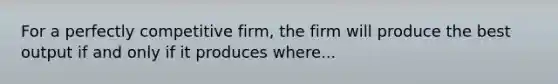 For a perfectly competitive firm, the firm will produce the best output if and only if it produces where...