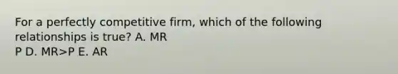 For a perfectly competitive firm, which of the following relationships is true? A. MR P D. MR>P E. AR<P