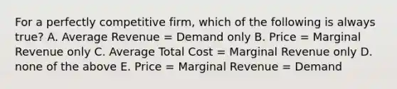 For a perfectly competitive firm, which of the following is always true? A. Average Revenue = Demand only B. Price = Marginal Revenue only C. Average Total Cost = Marginal Revenue only D. none of the above E. Price = Marginal Revenue = Demand