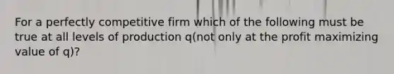 For a perfectly competitive firm which of the following must be true at all levels of production q(not only at the profit maximizing value of q)?