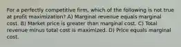 For a perfectly competitive firm, which of the following is not true at profit maximization? A) Marginal revenue equals marginal cost. B) Market price is greater than marginal cost. C) Total revenue minus total cost is maximized. D) Price equals marginal cost.