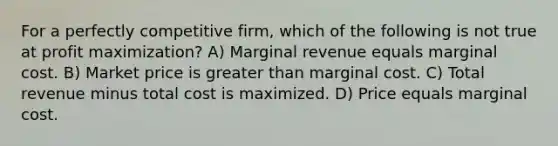 For a perfectly competitive firm, which of the following is not true at <a href='https://www.questionai.com/knowledge/kI8oyZMVJk-profit-maximization' class='anchor-knowledge'>profit maximization</a>? A) Marginal revenue equals marginal cost. B) Market price is <a href='https://www.questionai.com/knowledge/ktgHnBD4o3-greater-than' class='anchor-knowledge'>greater than</a> marginal cost. C) Total revenue minus total cost is maximized. D) Price equals marginal cost.