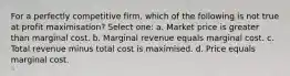 For a perfectly competitive firm, which of the following is not true at profit maximisation? Select one: a. Market price is greater than marginal cost. b. Marginal revenue equals marginal cost. c. Total revenue minus total cost is maximised. d. Price equals marginal cost.