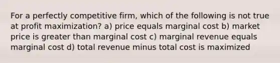 For a perfectly competitive firm, which of the following is not true at profit maximization? a) price equals marginal cost b) market price is greater than marginal cost c) marginal revenue equals marginal cost d) total revenue minus total cost is maximized