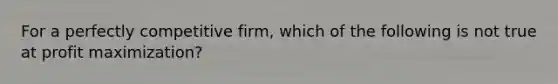 For a perfectly competitive firm, which of the following is not true at profit maximization?