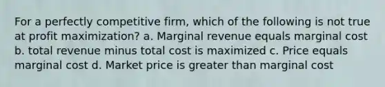 For a perfectly competitive firm, which of the following is not true at profit maximization? a. Marginal revenue equals marginal cost b. total revenue minus total cost is maximized c. Price equals marginal cost d. Market price is greater than marginal cost