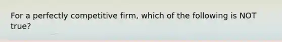 For a perfectly competitive firm, which of the following is NOT true?