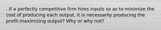 . If a perfectly competitive firm hires inputs so as to minimize the cost of producing each output, it is necessarily producing the profit-maximizing output? Why or why not?