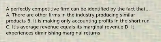 A perfectly competitive firm can be identified by the fact that... A. There are other firms in the industry producing similar products B. It is making only accounting profits in the short run C. It's average revenue equals its marginal revenue D. It experiences diminishing marginal returns