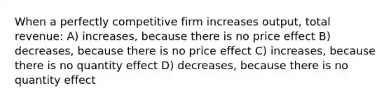 When a perfectly competitive firm increases output, total revenue: A) increases, because there is no price effect B) decreases, because there is no price effect C) increases, because there is no quantity effect D) decreases, because there is no quantity effect