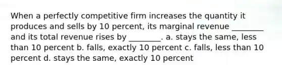 When a perfectly competitive firm increases the quantity it produces and sells by 10 percent, its marginal revenue ________ and its total revenue rises by ________. a. stays the same, less than 10 percent b. falls, exactly 10 percent c. falls, less than 10 percent d. stays the same, exactly 10 percent