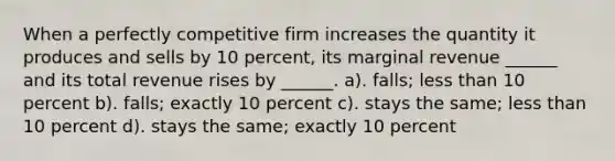 When a perfectly competitive firm increases the quantity it produces and sells by 10 percent, its marginal revenue ______ and its total revenue rises by ______. a). falls; less than 10 percent b). falls; exactly 10 percent c). stays the same; less than 10 percent d). stays the same; exactly 10 percent