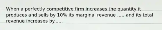 When a perfectly competitive firm increases the quantity it produces and sells by 10% its marginal revenue ..... and its total revenue increases by......