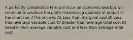 A perfectly competitive firm will incur an economic loss but will continue to produce the profit-maximizing quantity of output in the short run if the price is: A) Less than marginal cost B) Less than average variable cost C) Greater than average total cost D) Greater than average variable cost and less than average total cost