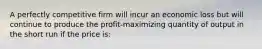 A perfectly competitive firm will incur an economic loss but will continue to produce the profit-maximizing quantity of output in the short run if the price is: