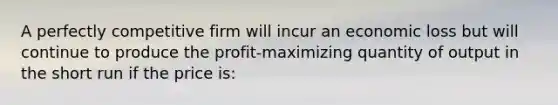 A perfectly competitive firm will incur an economic loss but will continue to produce the profit-maximizing quantity of output in the short run if the price is: