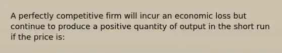 A perfectly competitive firm will incur an economic loss but continue to produce a positive quantity of output in the short run if the price is: