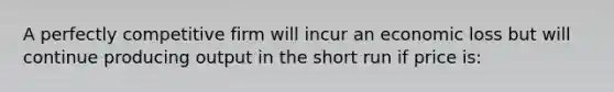 A perfectly competitive firm will incur an economic loss but will continue producing output in the short run if price is: