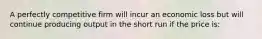 A perfectly competitive firm will incur an economic loss but will continue producing output in the short run if the price is: