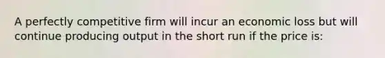 A perfectly competitive firm will incur an economic loss but will continue producing output in the short run if the price is: