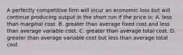 A perfectly competitive firm will incur an economic loss but will continue producing output in the short run if the price is: A. less than marginal cost. B. greater than average fixed cost and less than average variable cost. C. greater than average total cost. D. greater than average variable cost but less than average total cost.