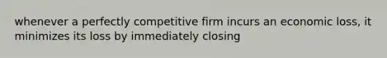 whenever a perfectly competitive firm incurs an economic loss, it minimizes its loss by immediately closing