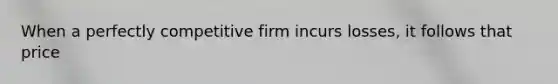 When a perfectly competitive firm incurs losses, it follows that price