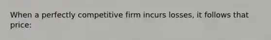 When a perfectly competitive firm incurs losses, it follows that price: