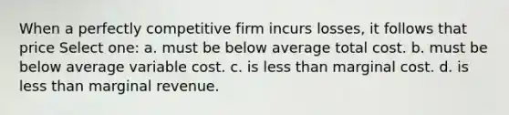 When a perfectly competitive firm incurs losses, it follows that price Select one: a. must be below average total cost. b. must be below average variable cost. c. is less than marginal cost. d. is less than marginal revenue.