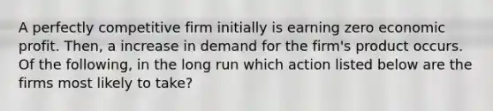 A perfectly competitive firm initially is earning zero economic profit. Then, a increase in demand for the firm's product occurs. Of the following, in the long run which action listed below are the firms most likely to take?