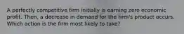 A perfectly competitive firm initially is earning zero economic profit. Then, a decrease in demand for the firm's product occurs. Which action is the firm most likely to take?