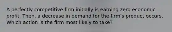 A perfectly competitive firm initially is earning zero economic profit. Then, a decrease in demand for the firm's product occurs. Which action is the firm most likely to take?