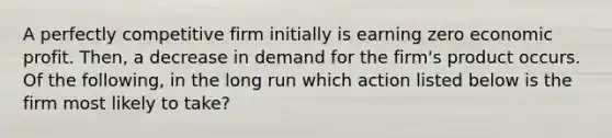 A perfectly competitive firm initially is earning zero economic profit. Then, a decrease in demand for the firm's product occurs. Of the following, in the long run which action listed below is the firm most likely to take?