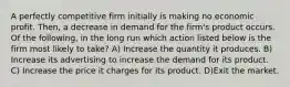 A perfectly competitive firm initially is making no economic profit. Then, a decrease in demand for the firm's product occurs. Of the following, in the long run which action listed below is the firm most likely to take? A) Increase the quantity it produces. B) Increase its advertising to increase the demand for its product. C) Increase the price it charges for its product. D)Exit the market.