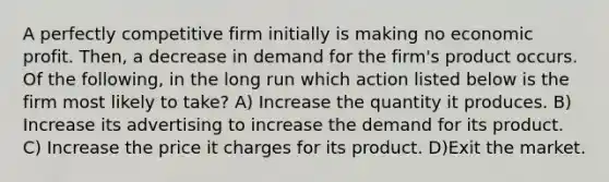 A perfectly competitive firm initially is making no economic profit. Then, a decrease in demand for the firm's product occurs. Of the following, in the long run which action listed below is the firm most likely to take? A) Increase the quantity it produces. B) Increase its advertising to increase the demand for its product. C) Increase the price it charges for its product. D)Exit the market.