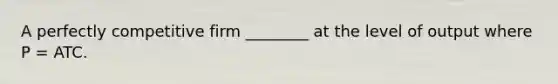 A perfectly competitive firm​ ________ at the level of output where P​ = ATC.