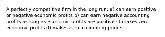 A perfectly competitive firm in the long run: a) can earn positive or negative economic profits b) can earn negative accounting profits as long as economic profits are positive c) makes zero economic profits d) makes zero accounting profits