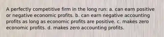 A perfectly competitive firm in the long run: a. can earn positive or negative economic profits. b. can earn negative accounting profits as long as economic profits are positive. c. makes zero economic profits. d. makes zero accounting profits.