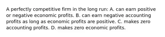 A perfectly competitive firm in the long run: A. can earn positive or negative economic profits. B. can earn negative accounting profits as long as economic profits are positive. C. makes zero accounting profits. D. makes zero economic profits.