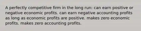 A perfectly competitive firm in the long run: can earn positive or negative economic profits. can earn negative accounting profits as long as economic profits are positive. makes zero economic profits. makes zero accounting profits.