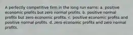 A perfectly competitive firm in the long run earns: a. positive economic profits but zero normal profits. b. positive normal profits but zero economic profits. c. positive economic profits and positive normal profits. d. zero economic profits and zero normal profits.