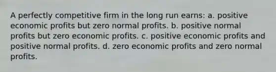 A perfectly competitive firm in the long run earns: a. positive economic profits but zero normal profits. b. positive normal profits but zero economic profits. c. positive economic profits and positive normal profits. d. zero economic profits and zero normal profits.