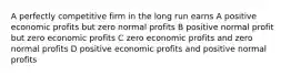 A perfectly competitive firm in the long run earns A positive economic profits but zero normal profits B positive normal profit but zero economic profits C zero economic profits and zero normal profits D positive economic profits and positive normal profits