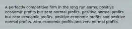 A perfectly competitive firm in the long run earns: positive economic profits but zero normal profits. positive normal profits but zero economic profits. positive economic profits and positive normal profits. zero economic profits and zero normal profits.