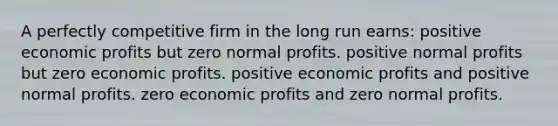 A perfectly competitive firm in the long run earns: positive economic profits but zero normal profits. positive normal profits but zero economic profits. positive economic profits and positive normal profits. zero economic profits and zero normal profits.