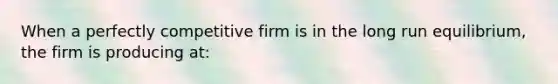 When a perfectly competitive firm is in the long run equilibrium, the firm is producing at: